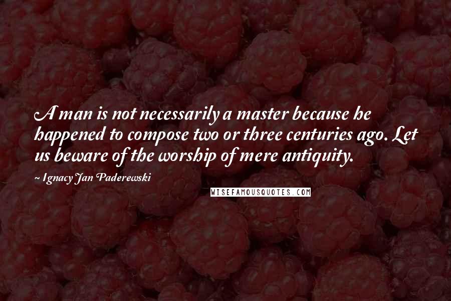 Ignacy Jan Paderewski Quotes: A man is not necessarily a master because he happened to compose two or three centuries ago. Let us beware of the worship of mere antiquity.