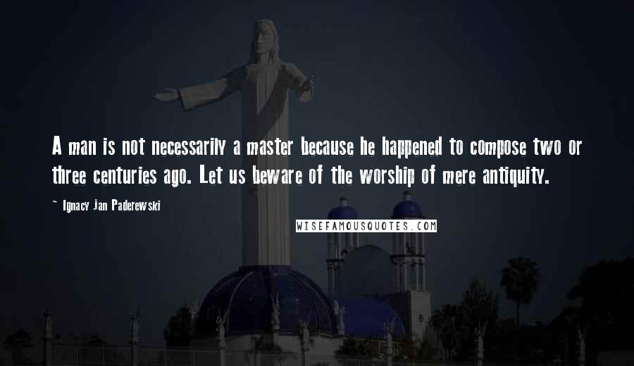 Ignacy Jan Paderewski Quotes: A man is not necessarily a master because he happened to compose two or three centuries ago. Let us beware of the worship of mere antiquity.