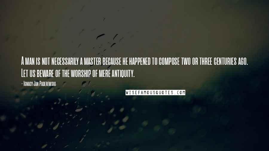 Ignacy Jan Paderewski Quotes: A man is not necessarily a master because he happened to compose two or three centuries ago. Let us beware of the worship of mere antiquity.