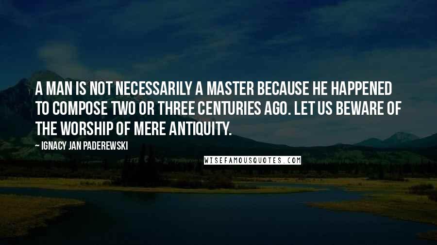 Ignacy Jan Paderewski Quotes: A man is not necessarily a master because he happened to compose two or three centuries ago. Let us beware of the worship of mere antiquity.