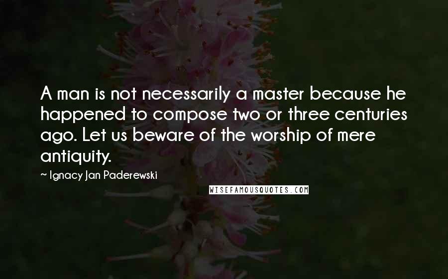 Ignacy Jan Paderewski Quotes: A man is not necessarily a master because he happened to compose two or three centuries ago. Let us beware of the worship of mere antiquity.