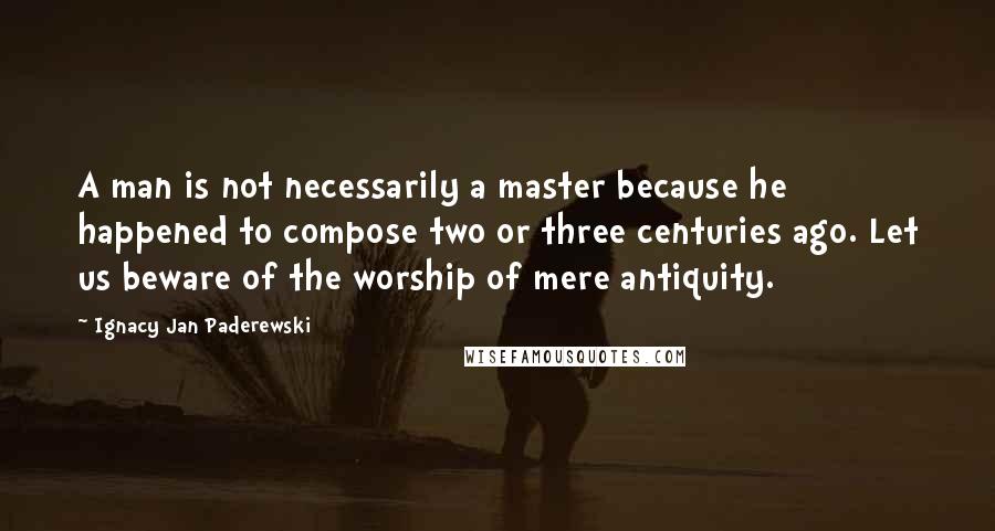 Ignacy Jan Paderewski Quotes: A man is not necessarily a master because he happened to compose two or three centuries ago. Let us beware of the worship of mere antiquity.