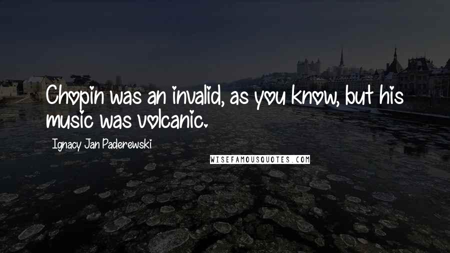 Ignacy Jan Paderewski Quotes: Chopin was an invalid, as you know, but his music was volcanic.