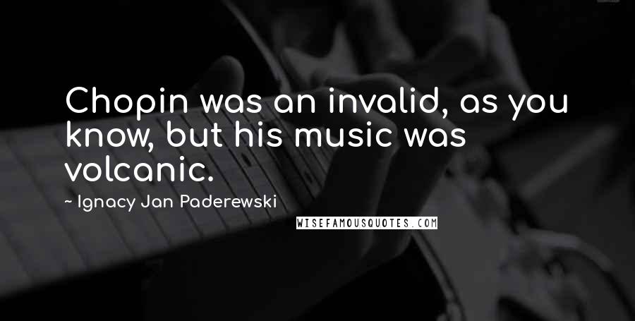 Ignacy Jan Paderewski Quotes: Chopin was an invalid, as you know, but his music was volcanic.