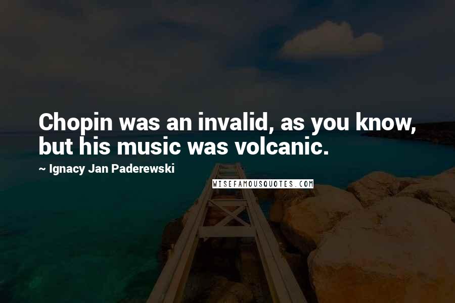 Ignacy Jan Paderewski Quotes: Chopin was an invalid, as you know, but his music was volcanic.