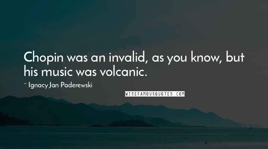 Ignacy Jan Paderewski Quotes: Chopin was an invalid, as you know, but his music was volcanic.