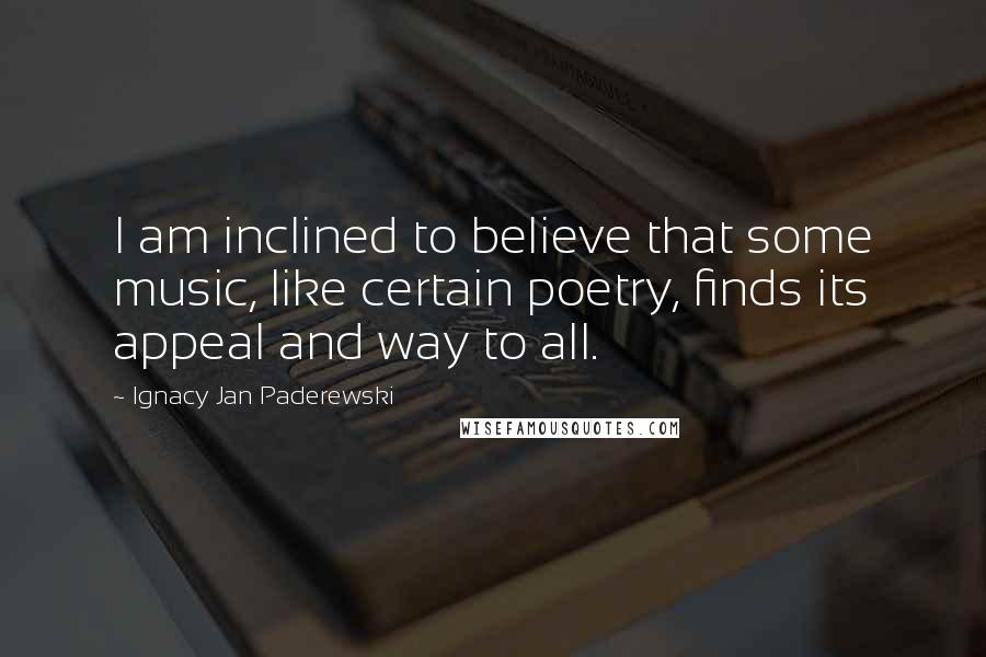 Ignacy Jan Paderewski Quotes: I am inclined to believe that some music, like certain poetry, finds its appeal and way to all.