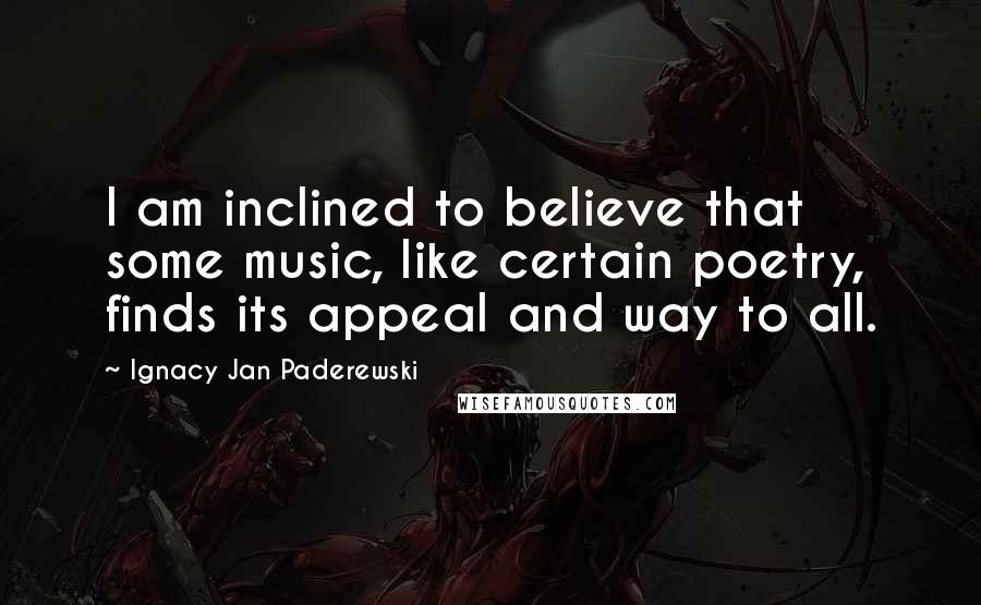 Ignacy Jan Paderewski Quotes: I am inclined to believe that some music, like certain poetry, finds its appeal and way to all.