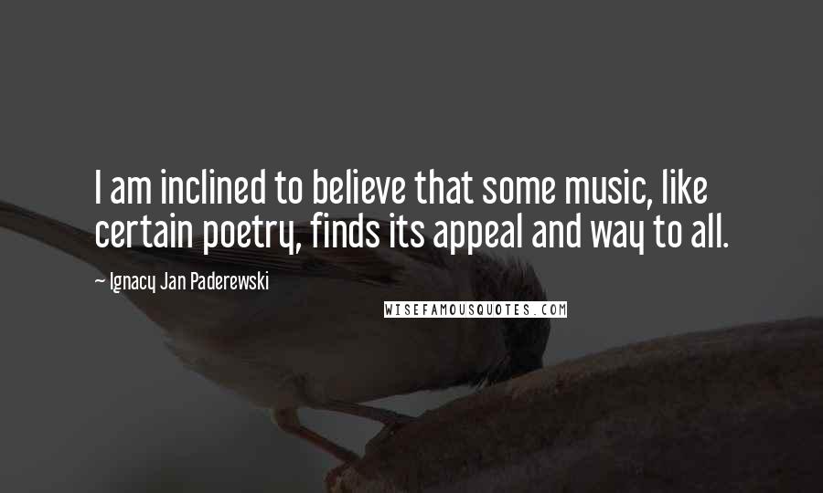 Ignacy Jan Paderewski Quotes: I am inclined to believe that some music, like certain poetry, finds its appeal and way to all.