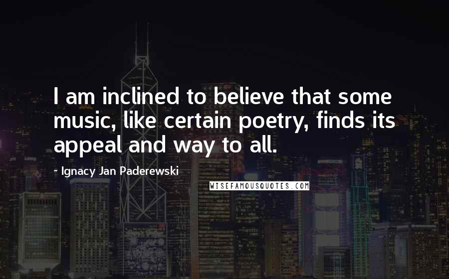 Ignacy Jan Paderewski Quotes: I am inclined to believe that some music, like certain poetry, finds its appeal and way to all.