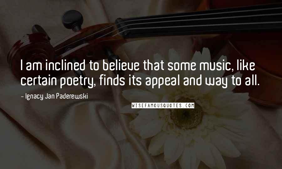 Ignacy Jan Paderewski Quotes: I am inclined to believe that some music, like certain poetry, finds its appeal and way to all.