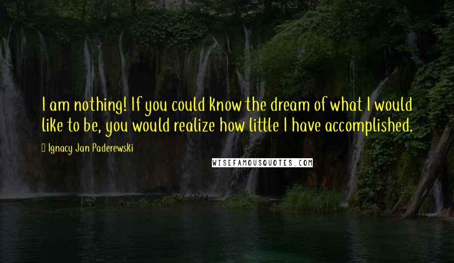 Ignacy Jan Paderewski Quotes: I am nothing! If you could know the dream of what I would like to be, you would realize how little I have accomplished.
