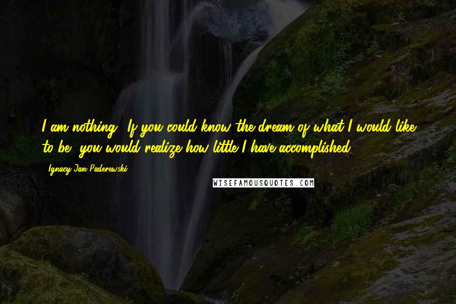 Ignacy Jan Paderewski Quotes: I am nothing! If you could know the dream of what I would like to be, you would realize how little I have accomplished.