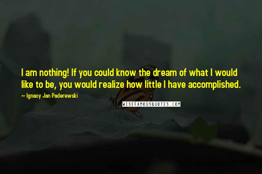 Ignacy Jan Paderewski Quotes: I am nothing! If you could know the dream of what I would like to be, you would realize how little I have accomplished.