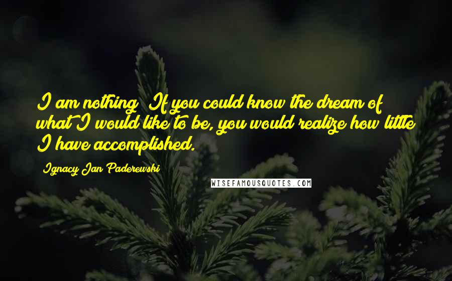 Ignacy Jan Paderewski Quotes: I am nothing! If you could know the dream of what I would like to be, you would realize how little I have accomplished.