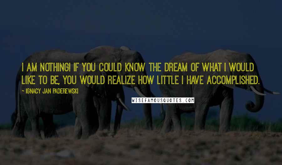 Ignacy Jan Paderewski Quotes: I am nothing! If you could know the dream of what I would like to be, you would realize how little I have accomplished.