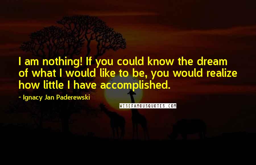 Ignacy Jan Paderewski Quotes: I am nothing! If you could know the dream of what I would like to be, you would realize how little I have accomplished.