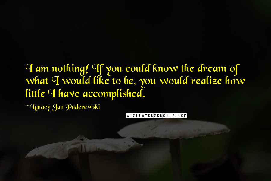 Ignacy Jan Paderewski Quotes: I am nothing! If you could know the dream of what I would like to be, you would realize how little I have accomplished.