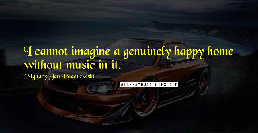 Ignacy Jan Paderewski Quotes: I cannot imagine a genuinely happy home without music in it.
