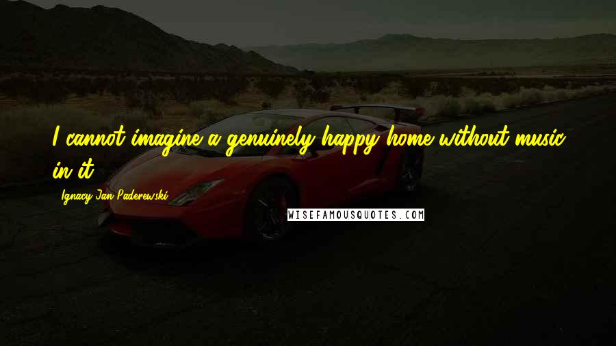 Ignacy Jan Paderewski Quotes: I cannot imagine a genuinely happy home without music in it.