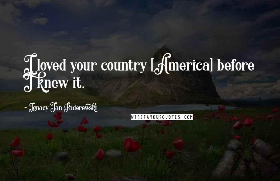 Ignacy Jan Paderewski Quotes: I loved your country [America] before I knew it.