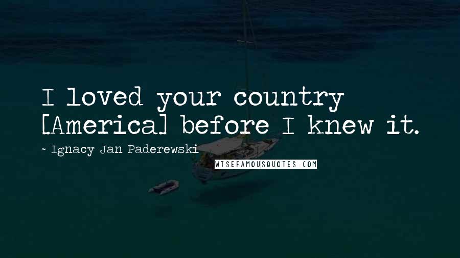 Ignacy Jan Paderewski Quotes: I loved your country [America] before I knew it.