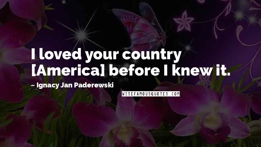 Ignacy Jan Paderewski Quotes: I loved your country [America] before I knew it.