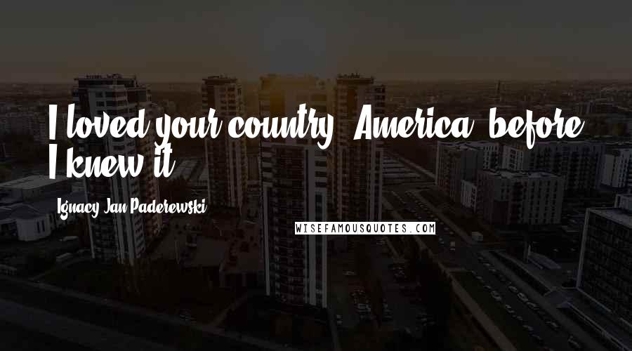 Ignacy Jan Paderewski Quotes: I loved your country [America] before I knew it.