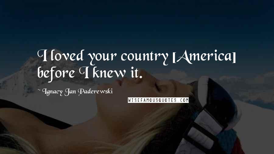 Ignacy Jan Paderewski Quotes: I loved your country [America] before I knew it.