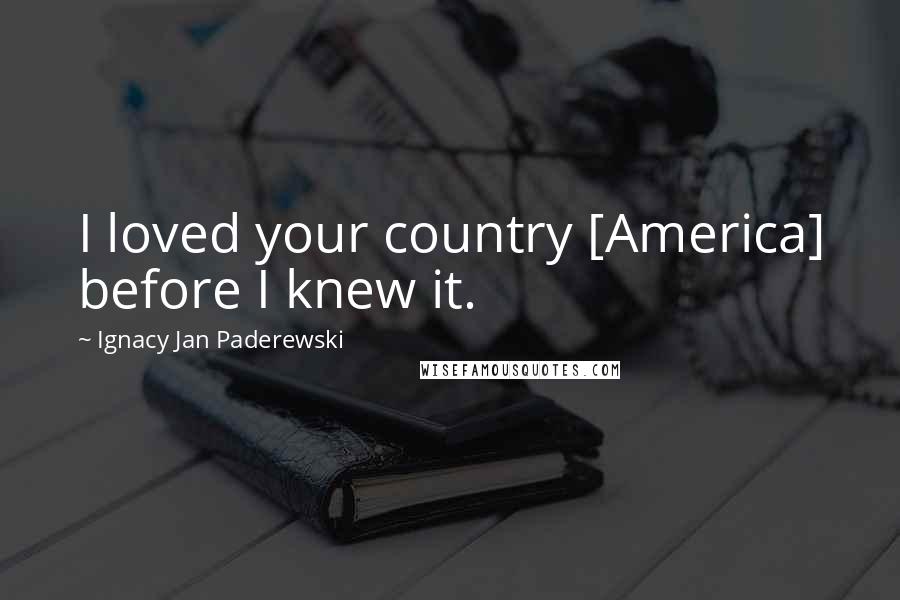 Ignacy Jan Paderewski Quotes: I loved your country [America] before I knew it.