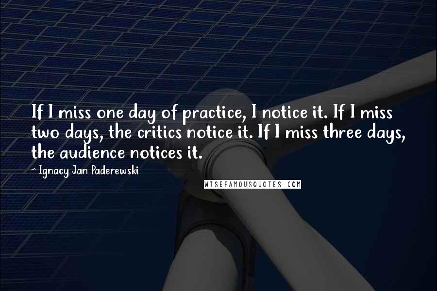 Ignacy Jan Paderewski Quotes: If I miss one day of practice, I notice it. If I miss two days, the critics notice it. If I miss three days, the audience notices it.
