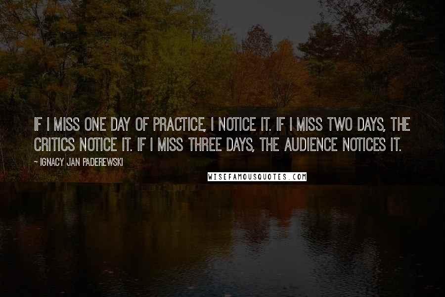Ignacy Jan Paderewski Quotes: If I miss one day of practice, I notice it. If I miss two days, the critics notice it. If I miss three days, the audience notices it.