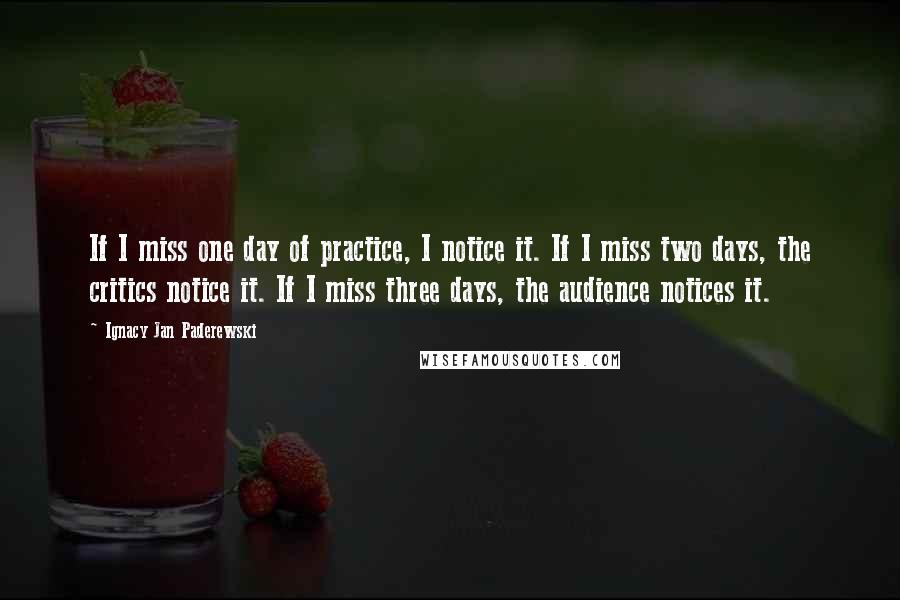 Ignacy Jan Paderewski Quotes: If I miss one day of practice, I notice it. If I miss two days, the critics notice it. If I miss three days, the audience notices it.