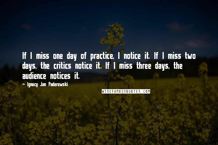 Ignacy Jan Paderewski Quotes: If I miss one day of practice, I notice it. If I miss two days, the critics notice it. If I miss three days, the audience notices it.