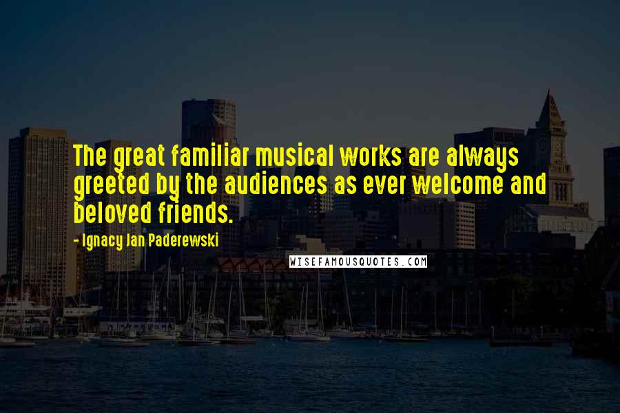 Ignacy Jan Paderewski Quotes: The great familiar musical works are always greeted by the audiences as ever welcome and beloved friends.