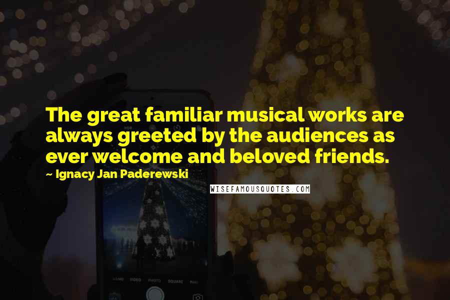 Ignacy Jan Paderewski Quotes: The great familiar musical works are always greeted by the audiences as ever welcome and beloved friends.