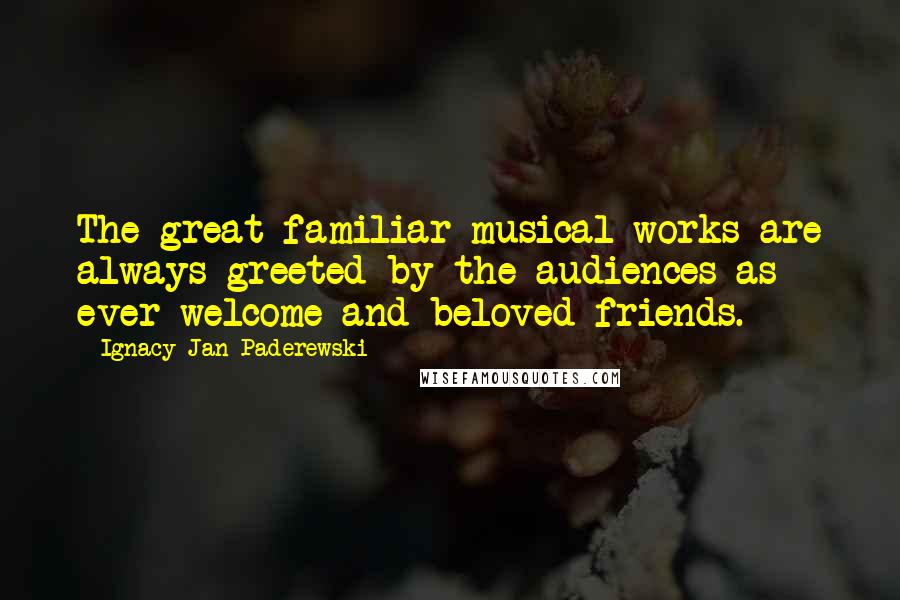 Ignacy Jan Paderewski Quotes: The great familiar musical works are always greeted by the audiences as ever welcome and beloved friends.