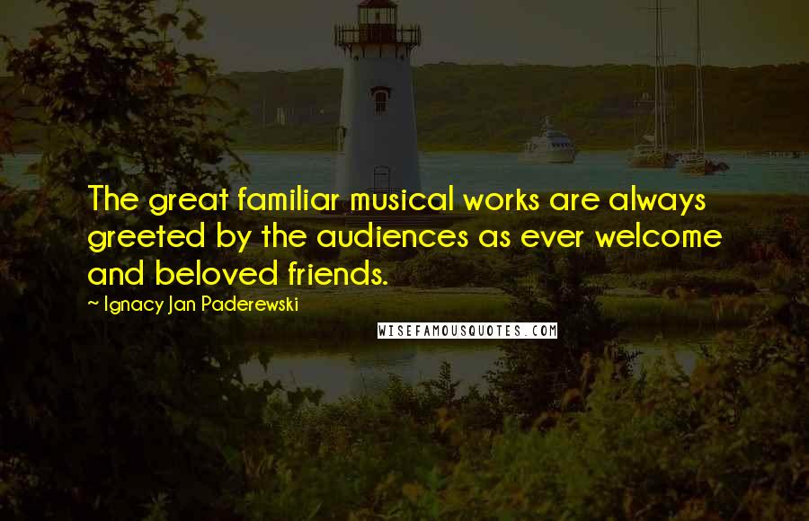Ignacy Jan Paderewski Quotes: The great familiar musical works are always greeted by the audiences as ever welcome and beloved friends.