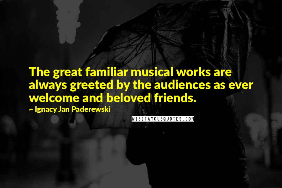 Ignacy Jan Paderewski Quotes: The great familiar musical works are always greeted by the audiences as ever welcome and beloved friends.