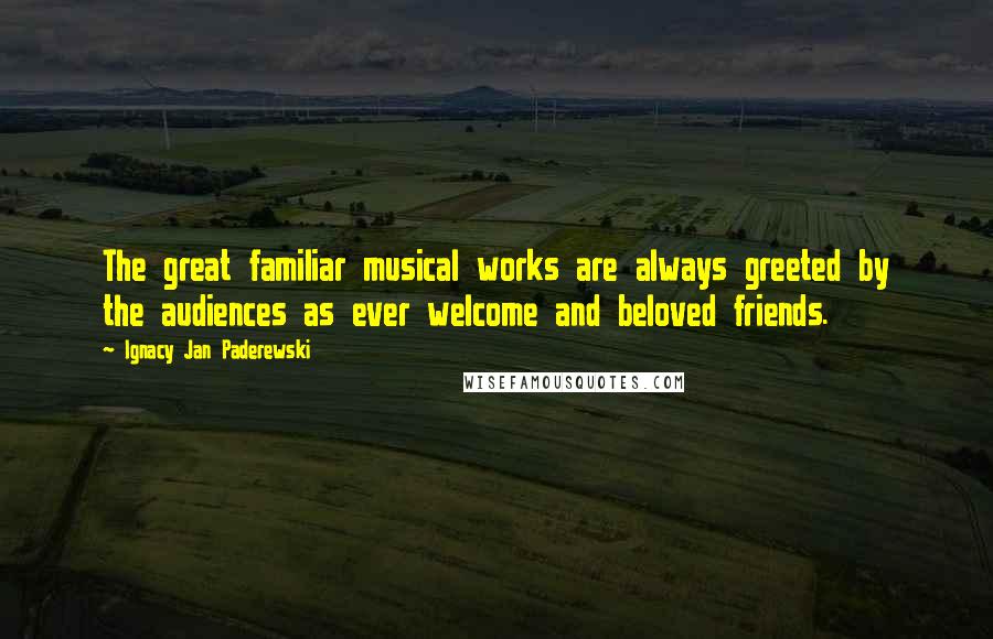 Ignacy Jan Paderewski Quotes: The great familiar musical works are always greeted by the audiences as ever welcome and beloved friends.