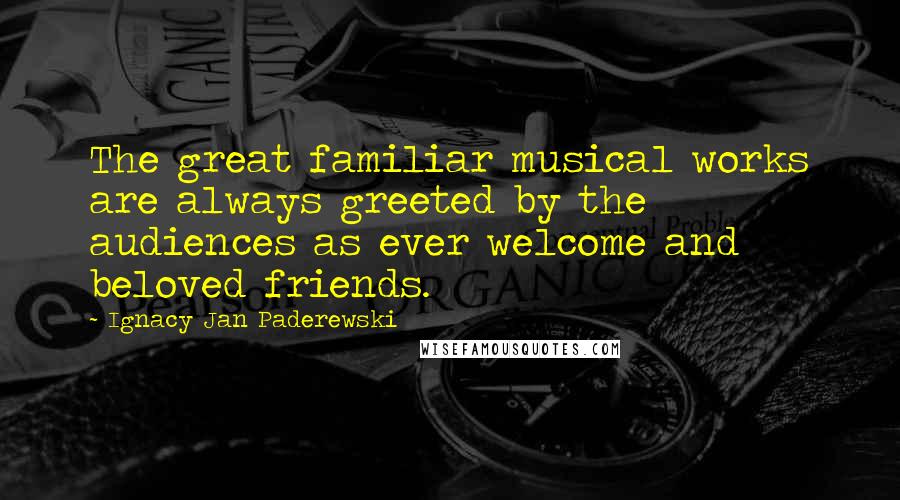 Ignacy Jan Paderewski Quotes: The great familiar musical works are always greeted by the audiences as ever welcome and beloved friends.