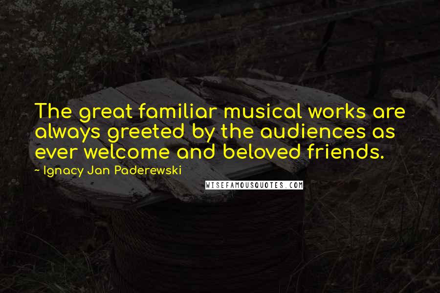 Ignacy Jan Paderewski Quotes: The great familiar musical works are always greeted by the audiences as ever welcome and beloved friends.