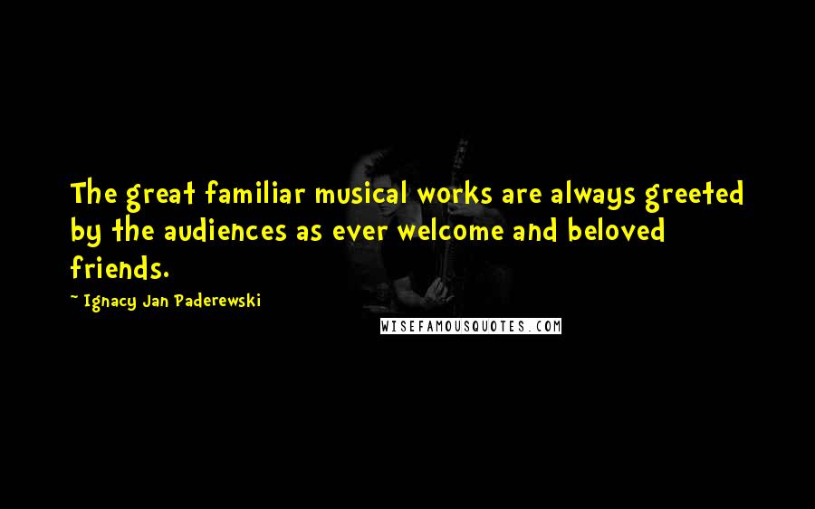 Ignacy Jan Paderewski Quotes: The great familiar musical works are always greeted by the audiences as ever welcome and beloved friends.