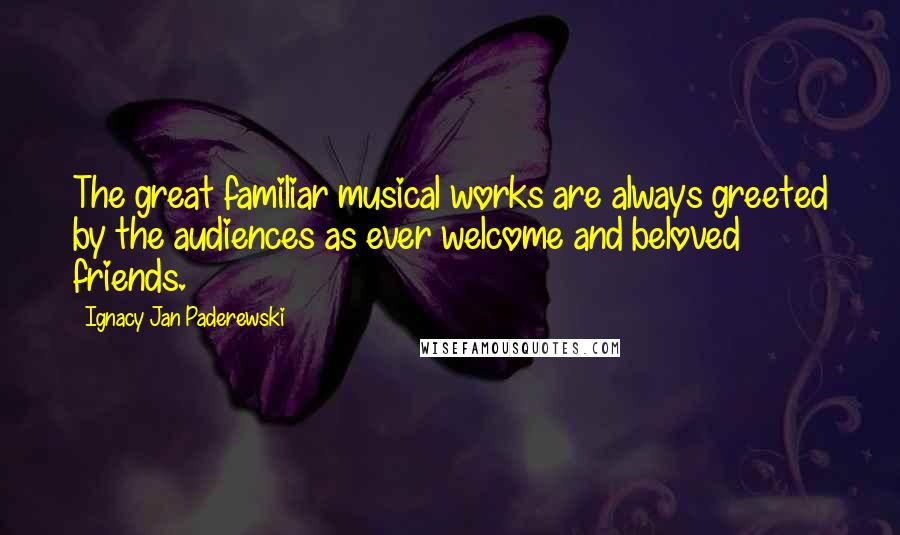 Ignacy Jan Paderewski Quotes: The great familiar musical works are always greeted by the audiences as ever welcome and beloved friends.