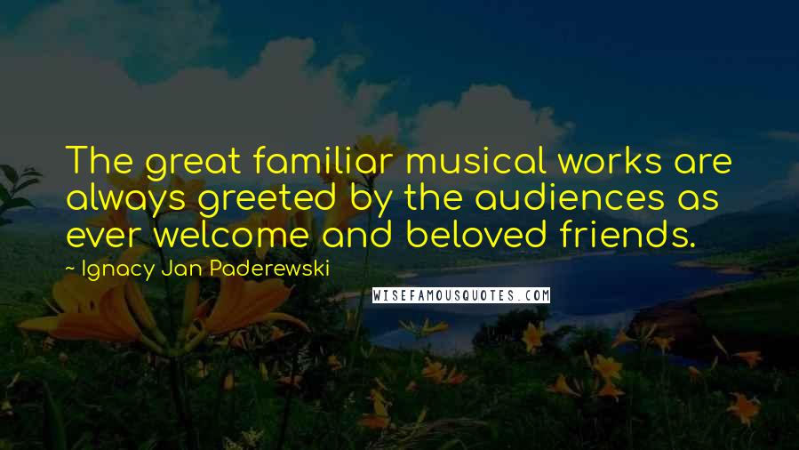 Ignacy Jan Paderewski Quotes: The great familiar musical works are always greeted by the audiences as ever welcome and beloved friends.