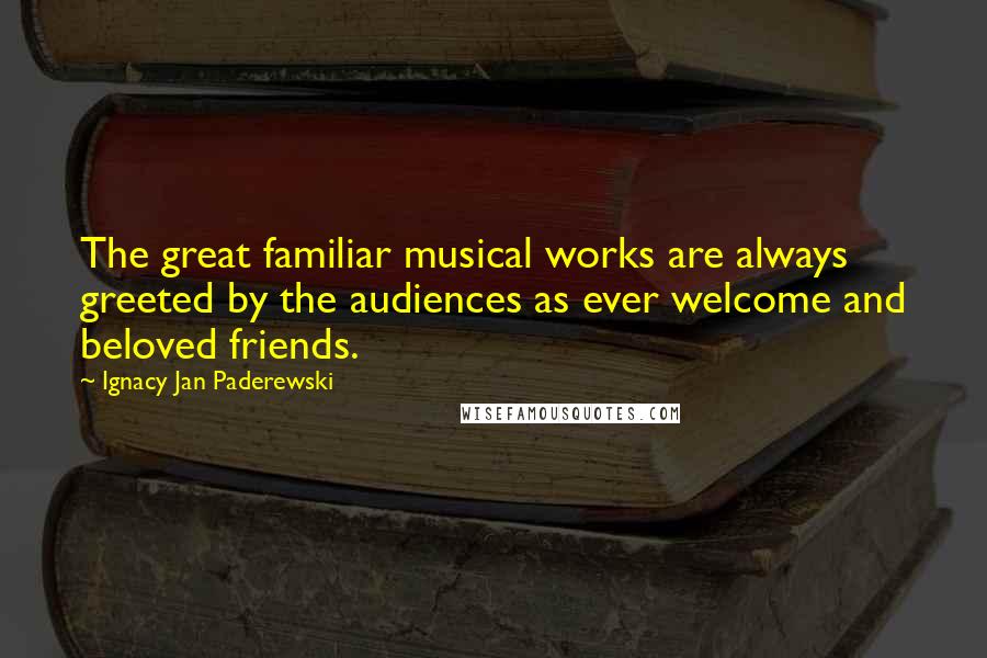 Ignacy Jan Paderewski Quotes: The great familiar musical works are always greeted by the audiences as ever welcome and beloved friends.