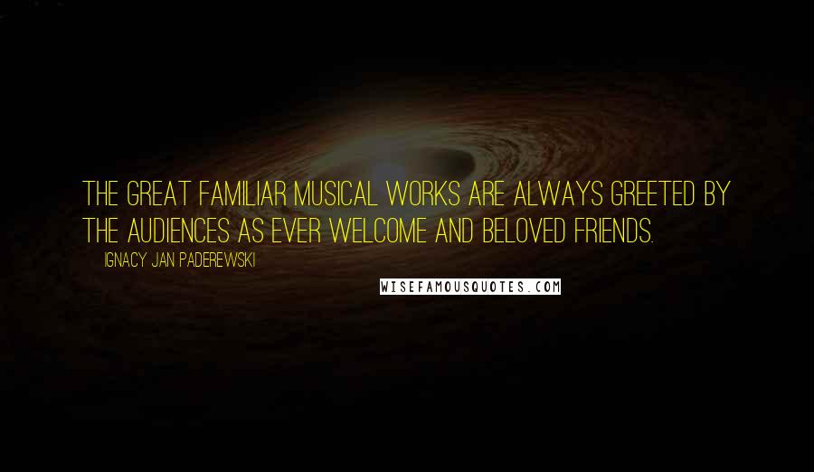 Ignacy Jan Paderewski Quotes: The great familiar musical works are always greeted by the audiences as ever welcome and beloved friends.