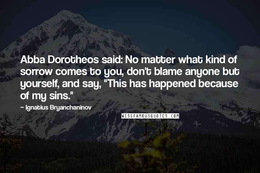 Ignatius Bryanchaninov Quotes: Abba Dorotheos said: No matter what kind of sorrow comes to you, don't blame anyone but yourself, and say, "This has happened because of my sins."