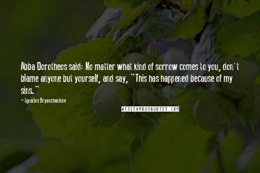 Ignatius Bryanchaninov Quotes: Abba Dorotheos said: No matter what kind of sorrow comes to you, don't blame anyone but yourself, and say, "This has happened because of my sins."