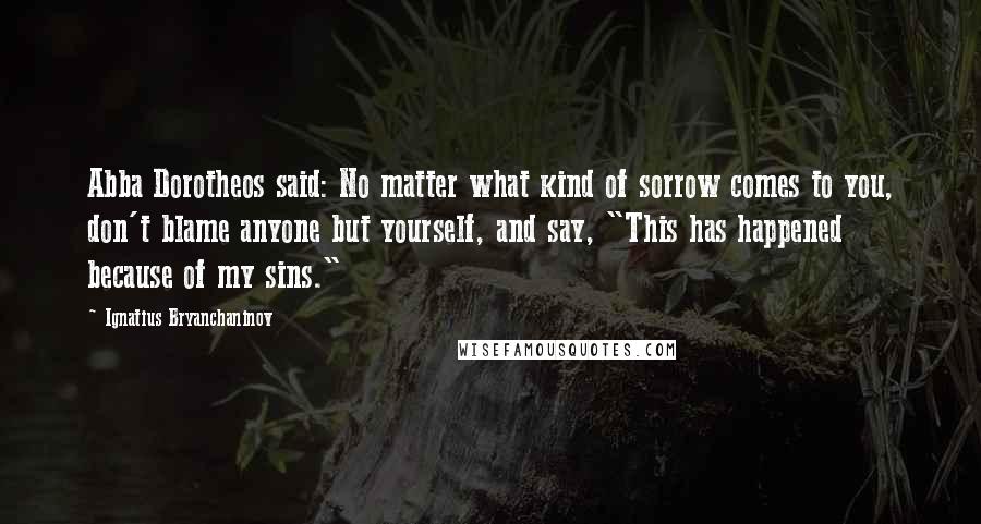 Ignatius Bryanchaninov Quotes: Abba Dorotheos said: No matter what kind of sorrow comes to you, don't blame anyone but yourself, and say, "This has happened because of my sins."